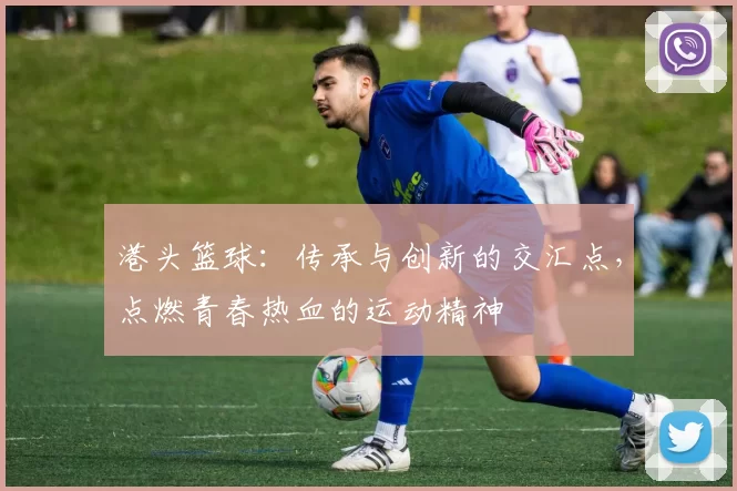 港头篮球：传承与创新的交汇点，点燃青春热血的运动精神