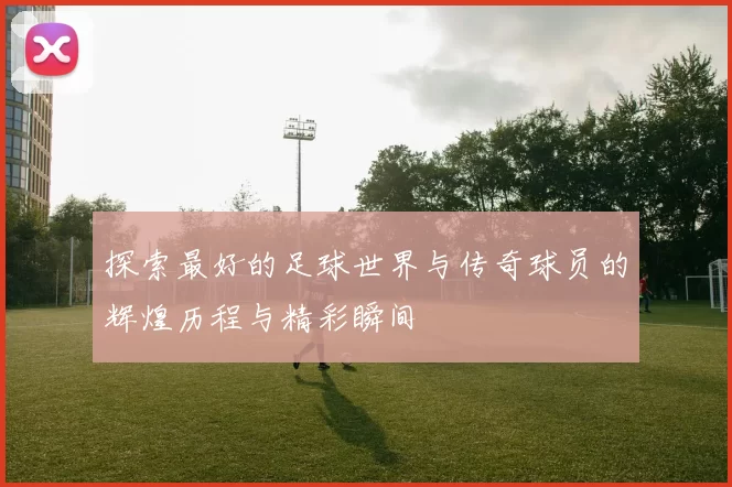 探索最好的足球世界与传奇球员的辉煌历程与精彩瞬间