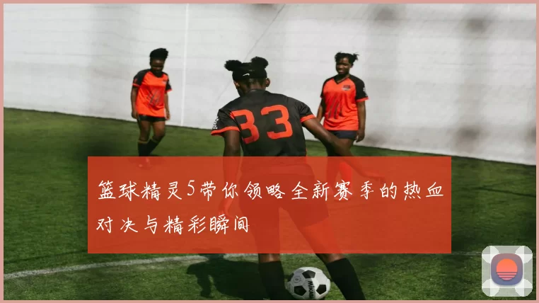 篮球精灵5带你领略全新赛季的热血对决与精彩瞬间