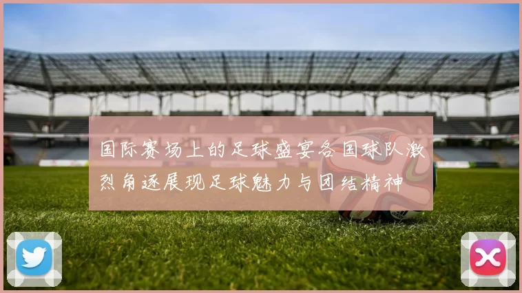 国际赛场上的足球盛宴各国球队激烈角逐展现足球魅力与团结精神