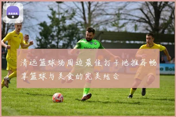 清远篮球场周边最佳打卡地推荐畅享篮球与美食的完美结合