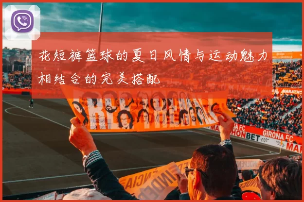 花短裤篮球的夏日风情与运动魅力相结合的完美搭配