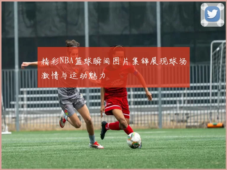 精彩NBA篮球瞬间图片集锦展现球场激情与运动魅力