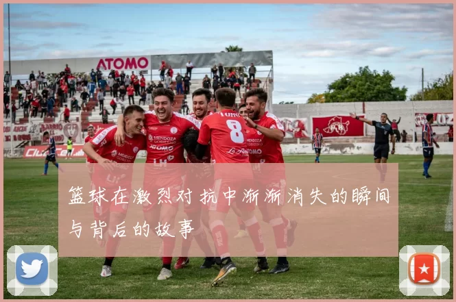 篮球在激烈对抗中渐渐消失的瞬间与背后的故事